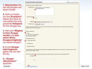1. Beschreiben  Sie hier die Gruppe und deren Inhalte. 2.  Geht es hierbei um eine  Krankheit ? Geben Sie diese an und wählen Sie eine passende  Kategorie  für Ihre Gruppe aus. 3.  Wer kann  Mitglied in Ihrer Gruppe werden  und  was sehen Nicht-Gruppenmitglieder  von dieser Gruppe?   4.  Ist die  Gruppe lokal begrenzt,  geben Sie hier den Ort ein. 5. „Gruppe aktualisieren“  speichert. 
