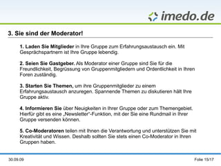 3. Sie sind der Moderator! 1. Laden Sie Mitglieder  in Ihre Gruppe zum Erfahrungsaustausch ein. Mit Gesprächspartnern ist Ihre Gruppe lebendig. 2.  Seien Sie Gastgeber.  Als Moderator einer Gruppe sind Sie für die Freundlichkeit, Begrüssung von Gruppenmitgliedern und Ordentlichkeit in Ihren Foren zuständig.  3.  Starten Sie Themen,  um ihre Gruppenmitglieder zu einem Erfahrungsaustausch anzuregen. Spannende Themen zu diskutieren hält Ihre Gruppe aktiv. 4.  Informieren Sie  über Neuigkeiten in Ihrer Gruppe oder zum Themengebiet. Hierfür gibt es eine „Newsletter“-Funktion, mit der Sie eine Rundmail in Ihrer Gruppe versenden können. 5. Co-Moderatoren  teilen mit Ihnen die Verantwortung und unterstützen Sie mit Kreativität und Wissen. Deshalb sollten Sie stets einen Co-Moderator in Ihren Gruppen haben. 