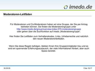 Moderatoren-Leitfäden Für Moderatoren und Co-Moderatoren haben wir eine Gruppe, der Sie per Antrag beitreten können. Sie finden die Moderatorengruppe unter  http://www.imedo.de/group/overview-index-570-moderatorengruppe oder gehen über die Suchfunktion auf imedo „Moderatorengruppe“. Hier finden Sie Leitfäden zum Verhaltenskodex, Links, Urheberrechte und natürlich den neuen Moderatorenleitfaden. Wenn Sie diese Regeln befolgen, bleiben Ihnen Ihre Gruppenmitglieder treu und es wird ein spannender Erfahrungsaustausch, der viele Informationen fördert, aber auch Spass bereitet. 