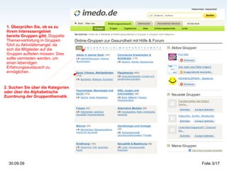 1. Überprüfen Sie, ob es zu Ihrem Interessengebiet bereits Gruppen gibt.  Doppelte Themenvertretung in Gruppen führt zu Aktivitätsmangel, da sich die Mitglieder auf die Gruppen aufteilen müssen. Dies sollte vermieden werden, um einen lebendigen Erfahrungsaustausch zu ermöglichen. 2. Suchen Sie über die Kategorien oder über die Alphabetische Zuordnung der Gruppenthematik. 