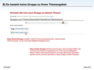 B) Es besteht keine Gruppe zu Ihrem Themengebiet Gründen Sie eine neue Gruppe zu diesem Thema! Neue lokale Gruppe  steht für eine Gruppe, die sich lokal treffen soll und hier auf imedo.de vorgestellt wird, in der sich die Mitglieder dieser Treffen austauschen können und neue Menschen gefunden werden könne, die sich ebenfalls in dieser Region treffen möchten. Neue Online-Gruppe  erstellen, steht für eine bundesweite bzw. Internet-weite Online-Gruppe, an der sich jedes Mitglied beteiligen kann. 