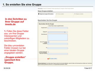 1. So erstellen Sie eine Gruppe In drei Schritten zu Ihrer Gruppe auf imedo.de 1.  Füllen Sie diese Felder aus, um Ihre Gruppe Interessenten und zukünftigen Mitgliedenr zu beschreiben.  Die blau umrandeten Felder müssen nur bei einer lokalen Gruppe angegeben werden. „ Gruppe erstellen“ speichert Ihre Gruppe. 