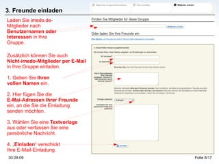 3. Freunde einladen Zusätzlich können Sie auch  Nicht-imedo-Mitglieder per E-Mail  in Ihre Gruppe einladen. 1. Geben Sie  Ihren  vollen Namen  ein. 2. Hier fügen Sie die  E-Mai-Adressen Ihrer Freunde  ein, an die Sie die Einladung senden möchten. 3. Wählen Sie eine  Textvorlage  aus oder verfassen Sie eine persönliche Nachricht. 4. „ Einladen “ verschickt  Ihre E-Mail-Einladung. Laden Sie imedo.de-Mitglieder nach  Benutzernamen oder Interessen  in Ihre Gruppe. 