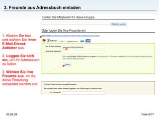 3. Freunde aus Adressbuch einladen 1. Klicken Sie hier  und wählen Sie Ihren  E-Mail-Dienst-Anbieter  aus.  2.  Loggen Sie sich ein,  um Ihr Adressbuch zu laden. 3.  Wählen Sie Ihre Freunde aus , an die diese Einladung versendet werden soll.   