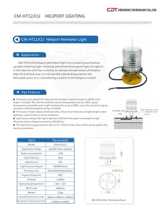 CHENDONG TECHNOLOGY CO.,LTD.
CM-HT12/A HELIPORT LIGHTING
Application
Key Feature
CM-HT12/A Heliport Beacon Light
●
●
●
●
The lamp cover adopts PC material with excellent impact resistance (IZOD notch impact strength:
90), thermal stability (service temperature can be 130℃), great transparency (available with a light
transmission of up to 90%), auto-UV resistance, aging resistance and flammability rating in
UL94V0.
The house of the light adopts aluminum alloy and stainless steel SUS304, on the surface use the
oxidation treatment, the product features are light weight, water tightness, seismic and corrosion
resistance.
Light source adopts imported LED, featuring high light (100Lm/W), light source life for flashing
reaching 100,000,000 times. Widely used in the domestic and international aviation field.
The light with surge protection device (In 7.5KA/5 times, Imax 15KA) can be used in the harsh
environment.
CM-HT12/A Heliport beacon light is a white flashing light, as a distance
visual guidance. It's so important especially when the ambient light makes it
difficult to see there is a heliport. According to ICAO, every heliport should
have at least one light beacon. It should be installed above or near the
heliport, it will be better if it is installed in an elevated place. Please make
sure it will not let the pilot feel glaring in short distance.
Item
CM-HT12/A
AC220V/AC110V
≤15W
4 times/2 seconds
2500cd
LED
100,000hours
White
IP65
≤2500m
-40℃~55℃
240Km/h
2.1kg
210mm×210mm×140mm
126mm×126mm×M10
(Other available)
Parameter
CM-HT12/A Structure chart
Model
Operating voltage
Power consumption
Flash Frequency
Light Intensity
Light Source
Light Source Lifespan
Emitting Color
Ingress Protection
Altitude
Operating temperature
Wind Load
Weight
Overall Dimension (mm)
Installation Dimension (mm)
CM-HT12/CU Heliport Perimeter Light
●
●
●
●
The lamp cover adopts PC material with excellent impact resistance (IZOD notch
impact strength: 90), thermal stability (service temperature can be 130℃), great
transparency (available with a light transmission of up to 90%), auto-UV resistance, aging
resistance and flammability rating in UL94V0.
Light source adopts the high brightness LED with low power consumption,high
efficiency and its lifespan reaches to 100,000 hrs.
The house of light adopts aluminum alloy, the product features are light weight, water
tightness, seismic and corrosion resistance.
The light with surge protection device (In 7.5KA/5 times, Imax 15KA) can be used in the
harsh environment.
upright installing light. Emitting omnidirectional green light at night or
in the daytime with low visibility to indicate the perimeter of heliport
take off and land area, to indicate the safe landing area for the
helicopter pilot. It is controlled by a switch in the heliport control
CM-HT12/CU heliport perimeter light is a constant green/yellow
CM-HT12/CU HELIPORT LIGHTING
CM-HT12/CU
AC220V (Other available)
≤5W
30cd
LED
100,000 Hours
Green/White/Blue/Yellow
IP65
≤2500m
-40℃～55℃
240Km/h
2.1kg
180mm×180mm×248mm
Ø130mm×4-M10
Parameter
Model
Operating voltage
Power consumption
Light Intensity
Light Source
Light Source Lifespan
Emitting Color
Ingress Protection
Altitude
Operating temperature
Wind Load
Weight
Overall Dimension (mm)
Installation Dimension (mm)
Application
Key Feature
Item
CM-HT12/CU Structure Chart
126
1
26
4-Ø11
140
Ø210
248
130
130
4-Ø10.5
 