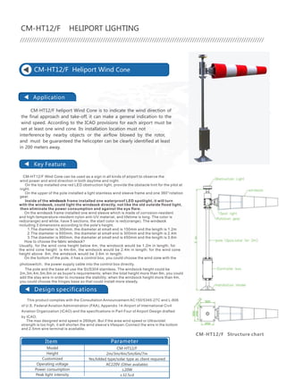 CHENDONG TECHNOLOGY CO.,LTD.
Application
Key Feature
CM-HT12/F Wind Cone can be used as a sign in all kinds of airport to observe the
wind power and wind direction in both daytime and night.
On the top installed one red LED obstruction light, provide the obstacle hint for the pilot at
night.
On the upper of the pole installed a light stainless wind sleeve frame and one 360°rotation
gear.
Inside of the windsock frame installed one waterproof LED spotlight, it will turn
with the windsock, could light the windsock directly, not like the old outside flood light,
then eliminate the power consumption and against the eye flare.
On the windsock frame installed one wind sleeve which is made of corrosion-resident
and high-temperature-resident nylon anti-UV material, and lifetime is long. The color is
red(orange) and white, have 5 sections, the start color is red(orange). The windsock
including 3 dimensions according to the pole's height.
1.The diameter is 300mm, the diameter at small end is 150mm and the length is 1.2m
2.The diameter is 600mm, the diameter at small end is 300mm and the length is 2.4m
3.The diameter is 900mm, the diameter at small end is 450mm and the length is 3.6m
How to choose the fabric windsock?
Usually, for the wind cone height below 4m, the windsock would be 1.2m in length; for
the wind cone height is 4m-6m, the windsock would be 2.4m in length; for the wind cone
height above 6m, the windsock would be 3.6m in length;
On the bottom of the pole, it has a control box, you could choose the wind cone with the
photoswitch; the power supply cable into the control box directly.
The pole and the base all use the SUS304 stainless. The windsock height could be
2m,3m,4m,5m,6m or as buyer's requirements; when the total height more than 6m, you could
add the stay wire in order to increase the stability; when the windsock height more than 4m,
you could choose the hinges base so that could install more steady.
CM-HT12/F Heliport Wind Cone
CM-HT12/F HELIPORT LIGHTING
CM-HT12/F heliport Wind Cone is to indicate the wind direction of
the final approach and take-off, it can make a general indication to the
wind speed. According to the ICAO provisions for each airport must be
set at least one wind cone. Its installation location must not
interference by nearby objects or the airflow blowed by the rotor,
and must be guaranteed the helicopter can be clearly identified at least
in 200 meters away.
CM-HT12/F Structure chart
Model
Height
Customized
Operating voltage
Power consumption
Peak light intensity
CM-HT12/F
2m/3m/4m/5m/6m/7m
Yes,folded type/solar type as client required
AC220V (Other available)
≤20W
≥32.5cd
Item Parameter
Design specifications
of U.S. Federal Aviation Administration (FAA), Appendix 14-Airport of International Civil
Aviation Organization (ICAO) and the specifications in Part Four of Airport Design drafted
by ICAO.
The max designed wind speed is 260kph. But if the area wind speed or Ultraviolet
strength is too high, it will shorten the wind sleeve's lifespan.Connect the wire in the bottom
and 2.5mm wire terminal is available.
This product complies with the Consultation Announcement AC150/5345-27C and L-806
Application
Key Feature
heliport lights' on/off controller. It controls and shows all the heliport
navigation lights' work status. This product is outdoor type, and ingress
protection is IP65, can be used in the outdoor directly.
CM-HT12/G is a heliport outdoor light controller, suits all kinds of
CM-HT12/G Heliport Light Controller
●
●
● T
The house is made of steel painted by spraying plastic finish which is corrosion
resistance and anti-UV.
It has 6 circuits of output, and it can be changed according to requirement. There
are Auto, Manual and Remote three
modes for user's choice.
his controller is powerful, reliable, safe, easy to use and maintain, convenient.
CM-HT12/G HELIPORT LIGHTING
Item
CM-HT12/G
AC220V
≤4KW
IP65
0～95%
≤2500m
-40℃～55℃
40kg
800mm×600mm×260mm
858*520*4-M12
≤30W
(Other available)
Parameter
Model
Operating voltage
Power consumption
Load capacity
Ingress Protection
Environment humidity
Altitude
Operating temperature
Weight
Overall Dimension (mm)
Installation Dimension (mm) CM-HT12/G Structure chart
48
47 /
 