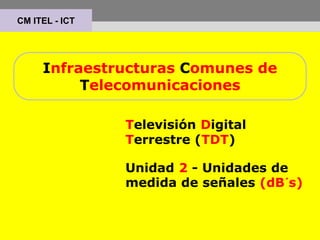 Infraestructuras Comunes de
Telecomunicaciones
Televisión Digital
Terrestre (TDT)
Unidad 2 - Unidades de
medida de señales (dB´s)
CM ITEL - ICT
 