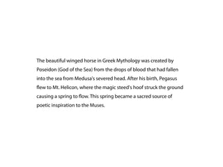 The beautiful winged horse in Greek Mythology was created by
Poseidon (God of the Sea) from the drops of blood that had fallen
into the sea from Medusa's severed head. After his birth, Pegasus
 ew to Mt. Helicon, where the magic steed's hoof struck the ground
causing a spring to ow. This spring became a sacred source of
poetic inspiration to the Muses.
 