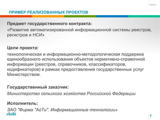 7
ПРИМЕР РЕАЛИЗОВАННЫХ ПРОЕКТОВ
Предмет государственного контракта:
«Развитие автоматизированной информационной системы реестров,
регистров и НСИ»
Цели проекта:
технологическая и информационно-методологическая поддержка
единообразного использования объектов нормативно-справочной
информации (реестров, справочников, классификаторов,
кодификаторов) в рамках предоставления государственных услуг
Министерством.
Государственный заказчик:
Министерство сельского хозяйства Российской Федерации
Исполнитель:
ЗАО "Фирма "АйТи". Информационные технологии»
 