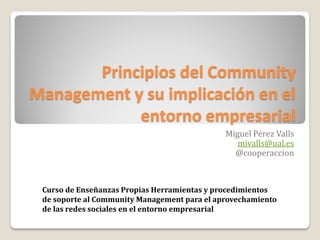 Principios del Community
Management y su implicación en el
            entorno empresarial
                                              Miguel Pérez Valls
                                                 mivalls@ual.es
                                                @cooperaccion



 Curso de Enseñanzas Propias Herramientas y procedimientos
 de soporte al Community Management para el aprovechamiento
 de las redes sociales en el entorno empresarial
 