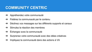 COMMUNITY CENTRIC
➔ Appréhendez votre communauté
➔ Fédérez la communauté par le contenu
➔ Déclinez vos messages sur les différents supports et canaux
➔ Stimulez la réaction des membres
➔ Échangez avec la communauté
➔ Surprenez votre communauté avec des idées créatives
➔ Impliquez la communauté dans des actions à VA
 