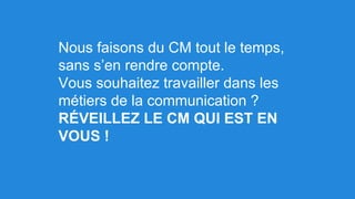 Nous faisons du CM tout le temps,
sans s’en rendre compte.
Vous souhaitez travailler dans les
métiers de la communication ?
RÉVEILLEZ LE CM QUI EST EN
VOUS !
 