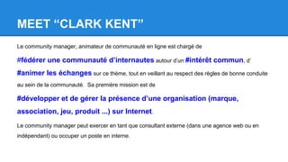MEET “CLARK KENT”
Le community manager, animateur de communauté en ligne est chargé de
#fédérer une communauté d’internautes autour d’un #intérêt commun, d’
#animer les échanges sur ce thème, tout en veillant au respect des règles de bonne conduite
au sein de la communauté. Sa première mission est de
#développer et de gérer la présence d’une organisation (marque,
association, jeu, produit ...) sur Internet.
Le community manager peut exercer en tant que consultant externe (dans une agence web ou en
indépendant) ou occuper un poste en interne.
 