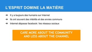 L’ESPRIT DOMINE LA MATIÈRE
➔ Il y a toujours des humains sur Internet
➔ Ils ont souvent des intérêts et des envies communs
➔ Internet dépasse facebook / les réseaux sociaux
CARE MORE ABOUT THE COMMUNITY
AND LESS ABOUT THE CHANNEL
 