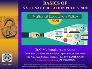 BASICS OF
NATIONAL EDUCATION POLICY 2020
Dr.C.Muthuraja, M.A., M.Phil., PhD
Head, Post Graduate and Research Department of Economics
The American College, Madurai - 625 002, TAMIL NADU
(cmuthuraja@gmail.com) - (M-09486373765)
(Presented at Webinar on “Covid-19, National Education Policy and World Breast feeding week in
Ramanathapuram District’ organised by Field Outreach Bureau, Ministry of Information & Broadcasting,
Govt. of India, Ramanathapuram on 05.08.2020)
SINCE 1881
 