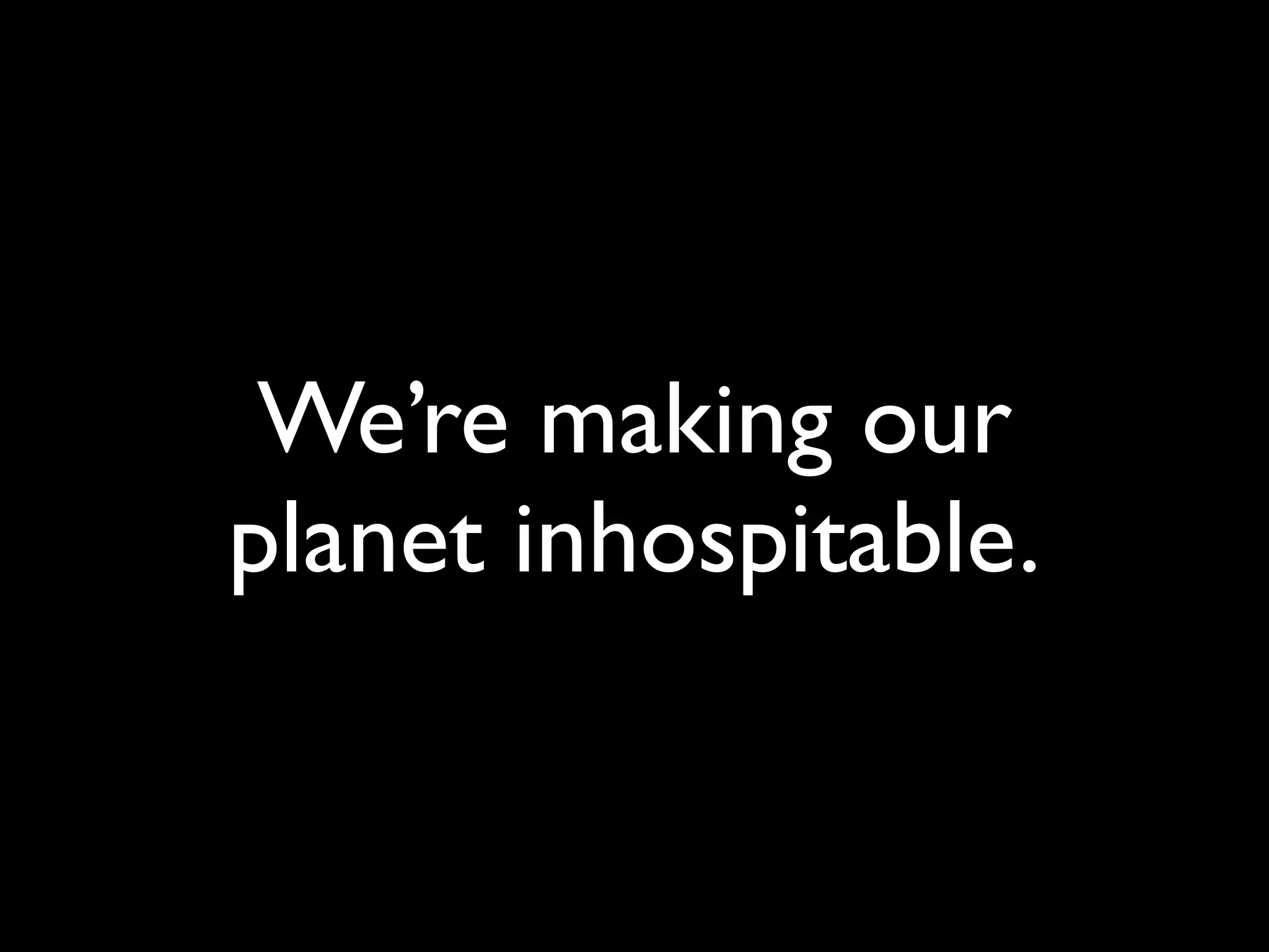 We’re making our
planet inhospitable.
 
