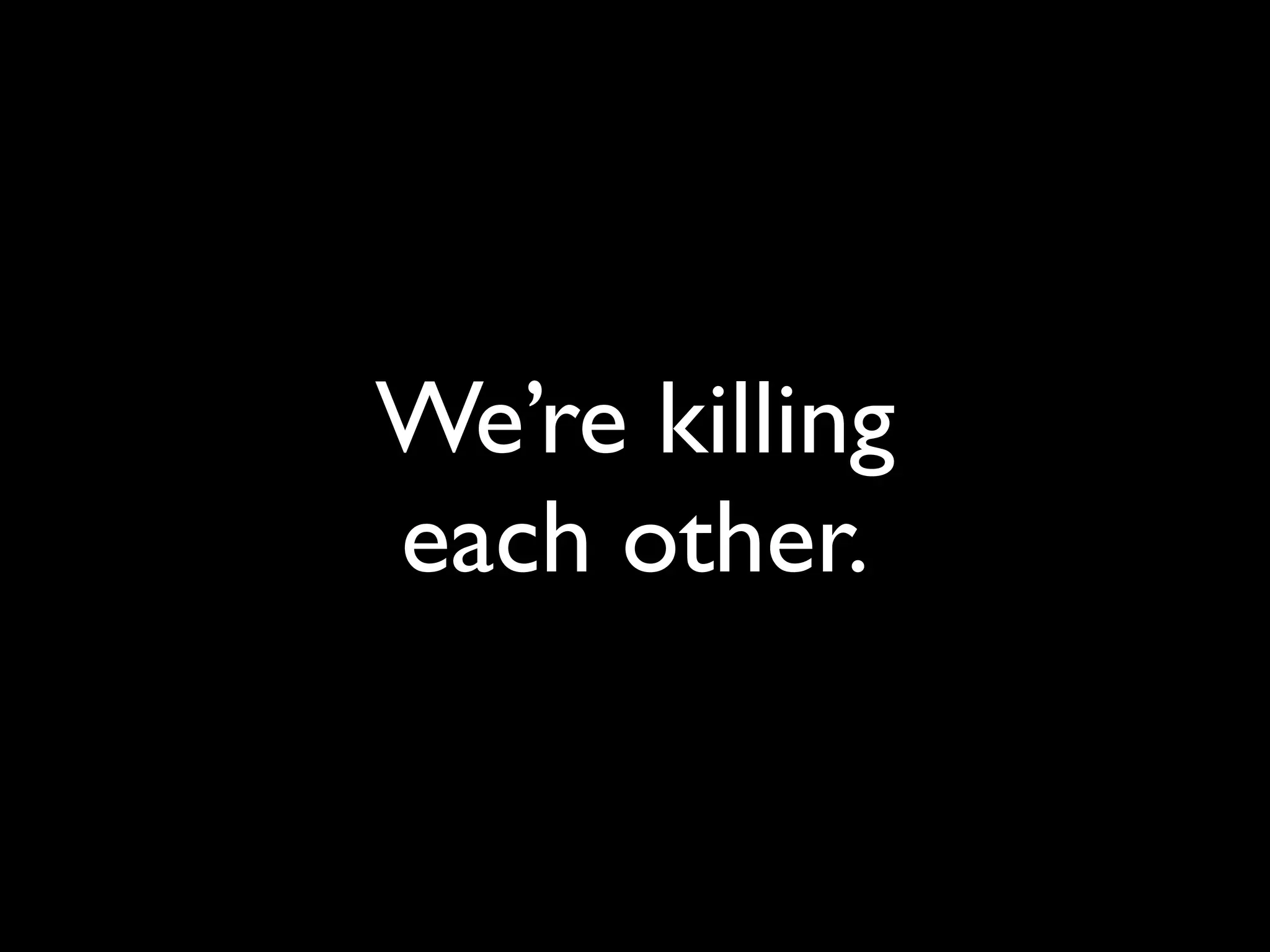 We’re killing
each other.
 