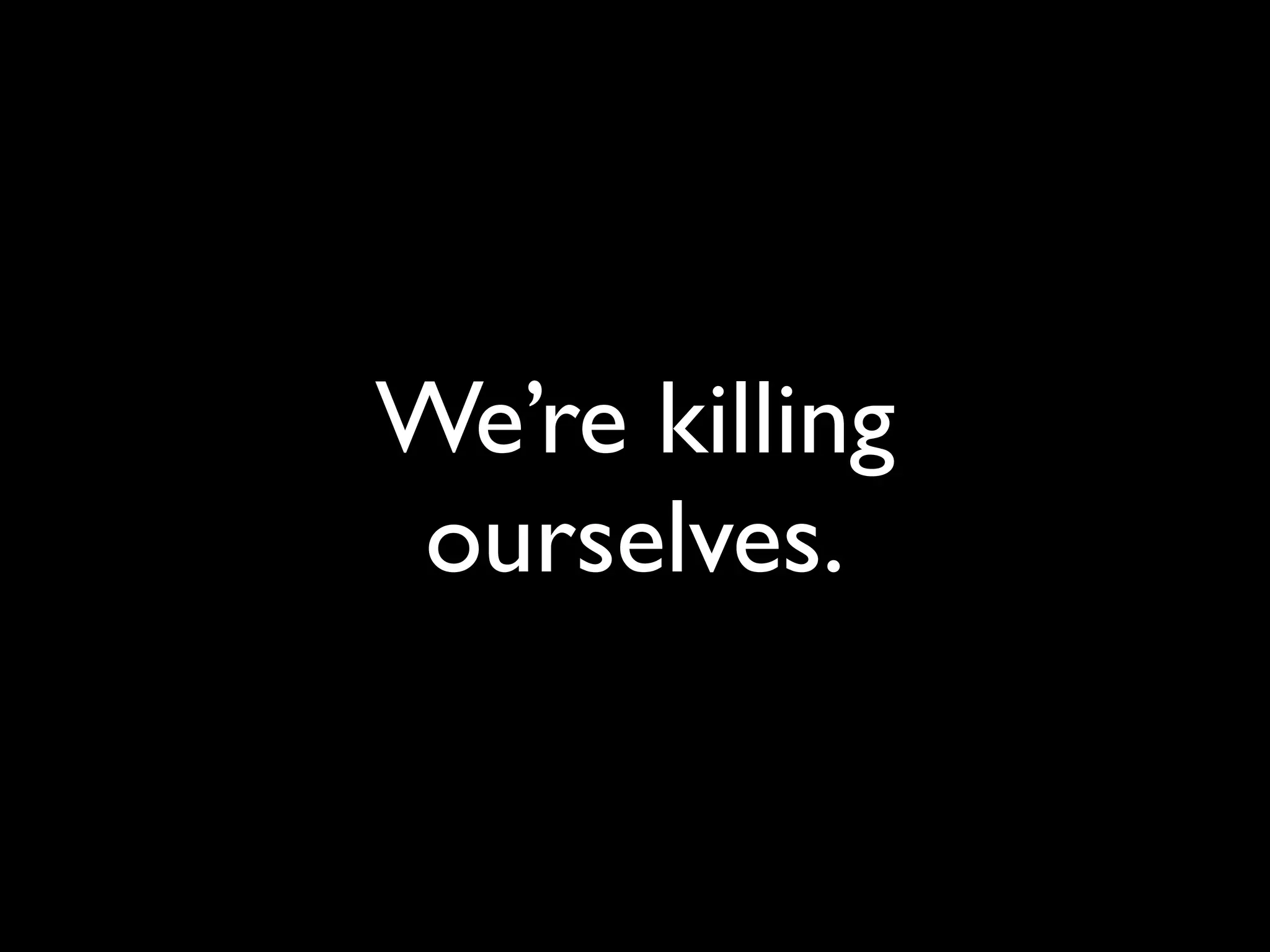 We’re killing
 ourselves.
 