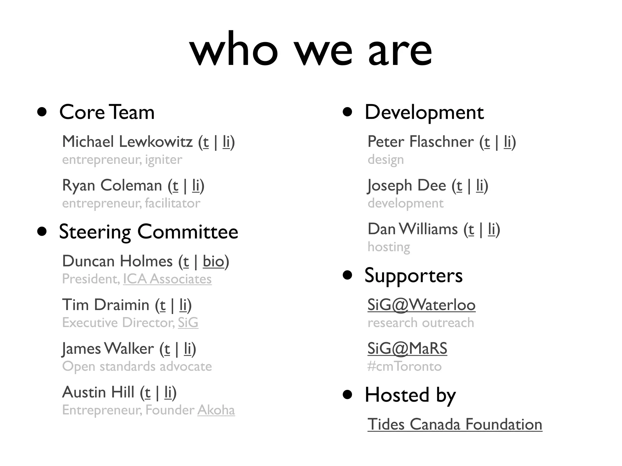 who we are
• Core Team                       • Development
    Michael Lewkowitz (t | li)      Peter Flaschner (t | li)
    entrepreneur, igniter           design
    Ryan Coleman (t | li)           Joseph Dee (t | li)
    entrepreneur, facilitator       development

•   Steering Committee              Dan Williams (t | li)
                                    hosting
    Duncan Holmes (t | bio)
    President, ICA Associates     • Supporters
    Tim Draimin (t | li)            SiG@Waterloo
    Executive Director, SiG         research outreach
    James Walker (t | li)           SiG@MaRS
    Open standards advocate         #cmToronto
    Austin Hill (t | li)
    Entrepreneur, Founder Akoha   • Hosted by
                                    Tides Canada Foundation
 