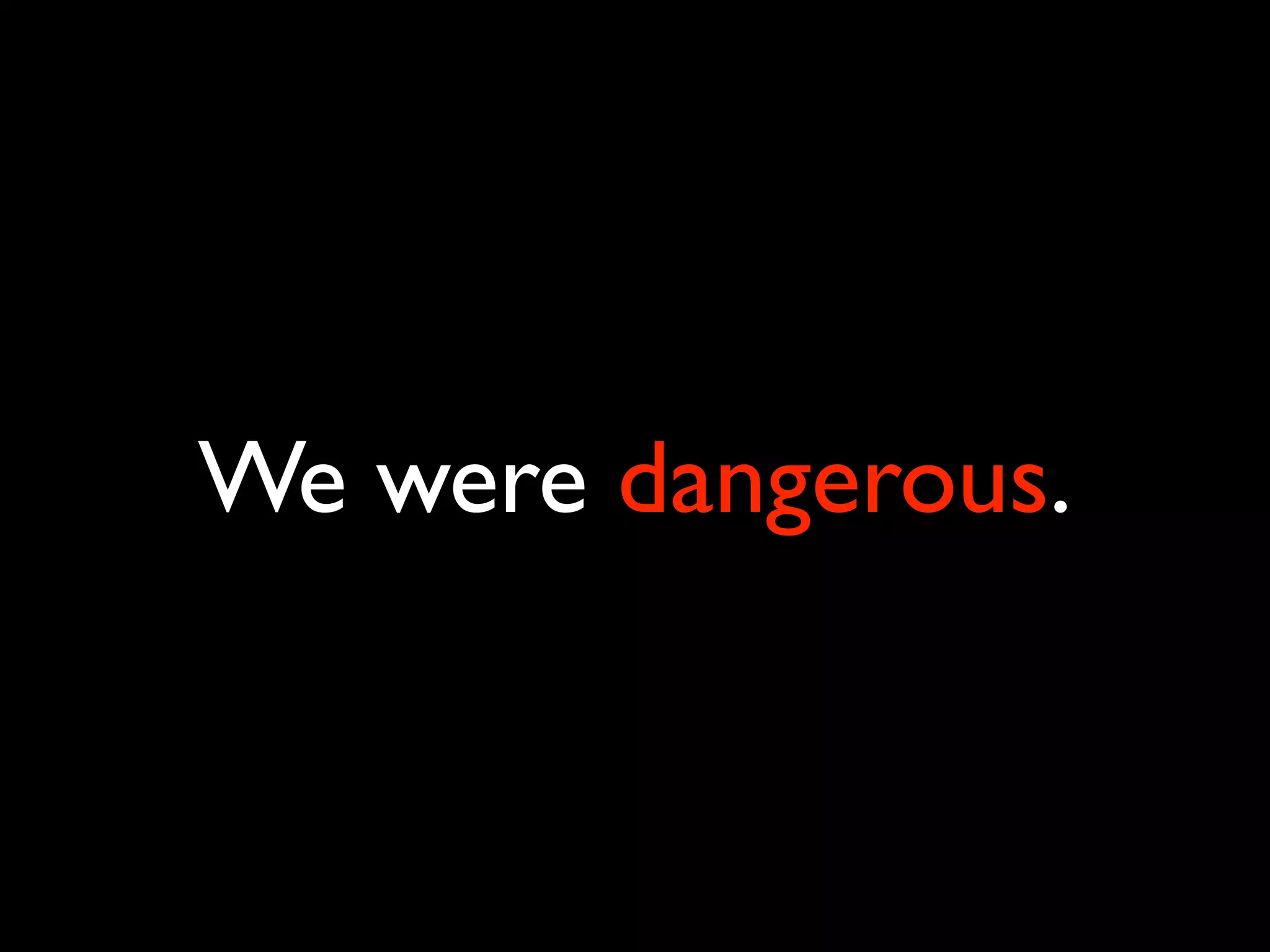 We were dangerous.
 