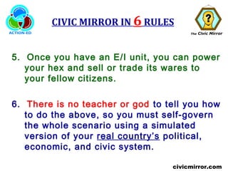 The Civic Mirror
civicmirror.com
CIVIC MIRROR IN 6 RULES
5. Once you have an E/I unit, you can power
your hex and sell or trade its wares to
your fellow citizens.
6. There is no teacher or god to tell you how
to do the above, so you must self-govern
the whole scenario using a simulated
version of your real country’s political,
economic, and civic system.
 