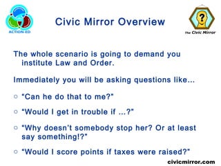The Civic Mirror
civicmirror.com
Civic Mirror Overview
The whole scenario is going to demand you
institute Law and Order.
Immediately you will be asking questions like…
o “Can he do that to me?”
o “Would I get in trouble if …?”
o “Why doesn’t somebody stop her? Or at least
say something!?”
o “Would I score points if taxes were raised?”
 