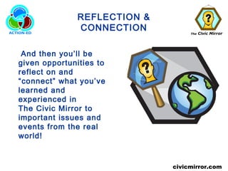The Civic Mirror
civicmirror.com
REFLECTION &
CONNECTION
And then you’ll be
given opportunities to
reflect on and
“connect” what you’ve
learned and
experienced in
The Civic Mirror to
important issues and
events from the real
world!
 