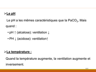Le pH
Le pH a les mêmes caractéristiques que la PaCO2, Mais
quand :
• pH ↑ (alcalose): ventilation ↓
• PH ↓ (acidose): ventilation↑
La température :
Quand la température augmente, la ventilation augmente et
inversement.
101
 
