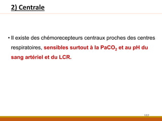 2) Centrale
• Il existe des chémorecepteurs centraux proches des centres
respiratoires, sensibles surtout à la PaCO2 et au pH du
sang artériel et du LCR.
102
 