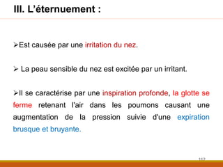 Est causée par une irritation du nez.
 La peau sensible du nez est excitée par un irritant.
Il se caractérise par une inspiration profonde, la glotte se
ferme retenant l'air dans les poumons causant une
augmentation de la pression suivie d'une expiration
brusque et bruyante.
III. L’éternuement :
112
 