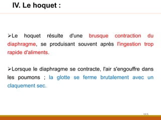 Le hoquet résulte d'une brusque contraction du
diaphragme, se produisant souvent après l'ingestion trop
rapide d'aliments.
Lorsque le diaphragme se contracte, l'air s'engouffre dans
les poumons ; la glotte se ferme brutalement avec un
claquement sec.
IV. Le hoquet :
113
 