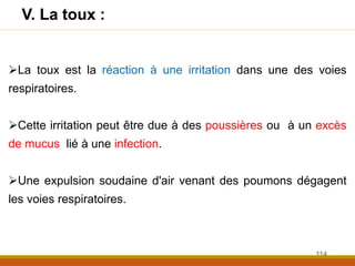 La toux est la réaction à une irritation dans une des voies
respiratoires.
Cette irritation peut être due à des poussières ou à un excès
de mucus lié à une infection.
Une expulsion soudaine d'air venant des poumons dégagent
les voies respiratoires.
V. La toux :
114
 