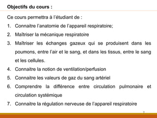 2
Objectifs du cours :
Ce cours permettra à l’étudiant de :
1. Connaitre l’anatomie de l’appareil respiratoire;
2. Maîtriser la mécanique respiratoire
3. Maîtriser les échanges gazeux qui se produisent dans les
poumons, entre l’air et le sang, et dans les tissus, entre le sang
et les cellules.
4. Connaitre la notion de ventilation/perfusion
5. Connaitre les valeurs de gaz du sang artériel
6. Comprendre la différence entre circulation pulmonaire et
circulation systémique
7. Connaitre la régulation nerveuse de l’appareil respiratoire
 