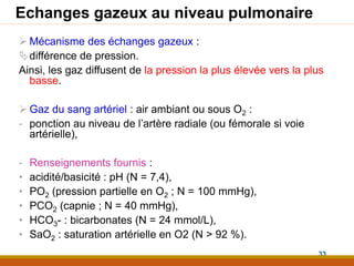 Echanges gazeux au niveau pulmonaire
 Mécanisme des échanges gazeux :
différence de pression.
Ainsi, les gaz diffusent de la pression la plus élevée vers la plus
basse.
 Gaz du sang artériel : air ambiant ou sous O2 :
- ponction au niveau de l’artère radiale (ou fémorale si voie
artérielle),
- Renseignements fournis :
• acidité/basicité : pH (N = 7,4),
• PO2 (pression partielle en O2 ; N = 100 mmHg),
• PCO2 (capnie ; N = 40 mmHg),
• HCO3- : bicarbonates (N = 24 mmol/L),
• SaO2 : saturation artérielle en O2 (N > 92 %).
33
 
