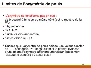 Limites de l’oxymétrie de pouls
• L’oxymètre ne fonctionne pas en cas :
- de brassard à tension du même côté (pdt la mesure de la
PA),
- d’hypothermie,
- de C.E.C.,
- d’arrêt cardio-respiratoire,
- d’intoxication au CO.
* Sachez que l’oxymètre de pouls affiche une valeur décalée
de - 10 secondes. Par conséquent si le patient cyanose
brutalement, l’oxymètre affichera une valeur faussement
rassurante pendant 10 secondes !
38
 