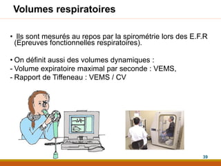 Volumes respiratoires
• Ils sont mesurés au repos par la spirométrie lors des E.F.R
(Epreuves fonctionnelles respiratoires).
• On définit aussi des volumes dynamiques :
- Volume expiratoire maximal par seconde : VEMS,
- Rapport de Tiffeneau : VEMS / CV
39
 