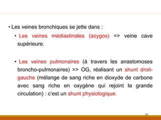 • Les veines bronchiques se jette dans :
• Les veines médiastinales (azygos) => veine cave
supérieure.
• Les veines pulmonaires (à travers les anastomoses
broncho-pulmonaires) => OG, réalisant un shunt droit-
gauche (mélange de sang riche en dioxyde de carbone
avec sang riche en oxygène qui rejoint la grande
circulation) : c’est un shunt physiologique.
46
 