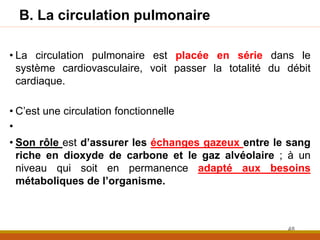 B. La circulation pulmonaire
• La circulation pulmonaire est placée en série dans le
système cardiovasculaire, voit passer la totalité du débit
cardiaque.
• C’est une circulation fonctionnelle
•
• Son rôle est d’assurer les échanges gazeux entre le sang
riche en dioxyde de carbone et le gaz alvéolaire ; à un
niveau qui soit en permanence adapté aux besoins
métaboliques de l’organisme.
48
 