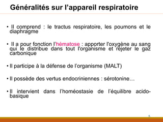 Généralités sur l’appareil respiratoire
• Il comprend : le tractus respiratoire, les poumons et le
diaphragme
• Il a pour fonction l’hématose : apporter l'oxygène au sang
qui le distribue dans tout l'organisme et rejeter le gaz
carbonique
• Il participe à la défense de l’organisme (MALT)
• Il possède des vertus endocriniennes : sérotonine…
• Il intervient dans l’homéostasie de l’équilibre acido-
basique
5
 