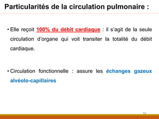Particularités de la circulation pulmonaire :
• Elle reçoit 100% du débit cardiaque : il s’agit de la seule
circulation d’organe qui voit transiter la totalité du débit
cardiaque.
• Circulation fonctionnelle : assure les échanges gazeux
alvéolo-capillaires
51
 