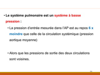 • Le système pulmonaire est un système à basse
pression :
• La pression d’entrée mesurée dans l’AP est au repos 6 x
moindre que celle de la circulation systémique (pression
aortique moyenne)
• Alors que les pressions de sortie des deux circulations
sont voisines.
59
 