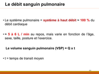 Le débit sanguin pulmonaire
• Le système pulmonaire = système à haut débit ≈ 100 % du
débit cardiaque
• ≈ 5 à 6 L / min au repos, mais varie en fonction de l’âge,
sexe, taille, posture et l’exercice.
Le volume sanguin pulmonaire (VSP) = Q x t
• t = temps de transit moyen
60
 