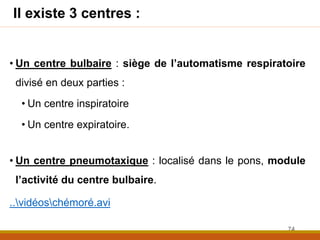 Il existe 3 centres :
• Un centre bulbaire : siège de l’automatisme respiratoire
divisé en deux parties :
• Un centre inspiratoire
• Un centre expiratoire.
• Un centre pneumotaxique : localisé dans le pons, module
l’activité du centre bulbaire.
..vidéoschémoré.avi
74
 