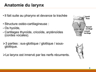 Anatomie du larynx
• Il fait suite au pharynx et devance la trachée
• Structure ostéo-cartilagineuse :
- Os hyoïde,
- Cartilages thyroïde, cricoïde, aryténoïdes
(cordes vocales).
3 parties : sus-glottique / glottique / sous-
glottique.
Le larynx est innervé par les nerfs récurrents.
8
 