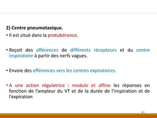 2) Centre pneumotaxique.
• Il est situé dans la protubérance.
• Reçoit des afférences de différents récepteurs et du centre
inspiratoire à partir des nerfs vagues.
• Envoie des efférences vers les centres expiratoires.
• A une action régulatrice : module et affine les réponses en
fonction de l’ampleur du VT et de la durée de l’inspiration et de
l’expiration
82
 
