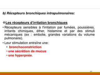 b) Récepteurs bronchiques intrapulmonaires:
Les récepteurs d’irritation bronchiques
• Récepteurs sensibles à l'irritation par fumées, poussières,
irritants chimiques, éther, histamine et par des stimuli
mécaniques (ex : embolie, grandes variations du volume
pulmonaire).
• Leur stimulation entraîne une:
• bronchoconstriction
• une sécrétion de mucus
• une hyperpnée.
88
 