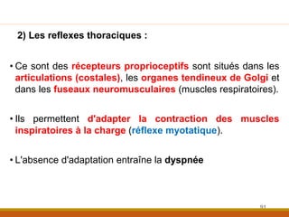 2) Les reflexes thoraciques :
• Ce sont des récepteurs proprioceptifs sont situés dans les
articulations (costales), les organes tendineux de Golgi et
dans les fuseaux neuromusculaires (muscles respiratoires).
• Ils permettent d'adapter la contraction des muscles
inspiratoires à la charge (réflexe myotatique).
• L'absence d'adaptation entraîne la dyspnée
91
 