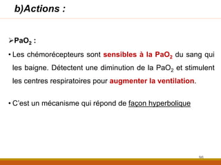 b)Actions :
PaO2 :
• Les chémorécepteurs sont sensibles à la PaO2 du sang qui
les baigne. Détectent une diminution de la PaO2 et stimulent
les centres respiratoires pour augmenter la ventilation.
• C’est un mécanisme qui répond de façon hyperbolique
96
 