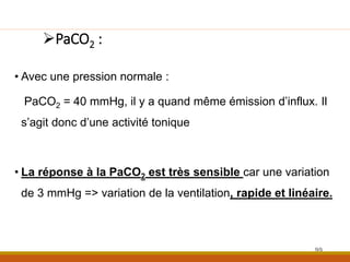 PaCO2 :
• Avec une pression normale :
PaCO2 = 40 mmHg, il y a quand même émission d’influx. Il
s’agit donc d’une activité tonique
• La réponse à la PaCO2 est très sensible car une variation
de 3 mmHg => variation de la ventilation, rapide et linéaire.
99
 