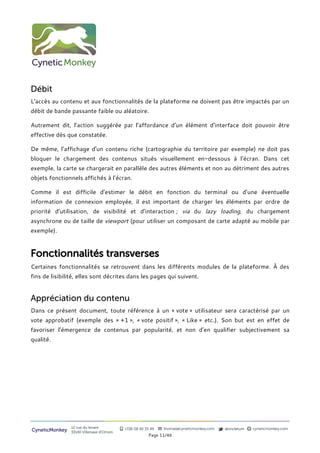 Débit
L’accès au contenu et aux fonctionnalités de la plateforme ne doivent pas être impactés par un
débit de bande passante faible ou aléatoire.

Autrement dit, l’action suggérée par l’affordance d’un élément d’interface doit pouvoir être
effective dès que constatée.

De même, l’affichage d’un contenu riche (cartographie du territoire par exemple) ne doit pas
bloquer le chargement des contenus situés visuellement en-dessous à l’écran. Dans cet
exemple, la carte se chargerait en parallèle des autres éléments et non au détriment des autres
objets fonctionnels affichés à l’écran.

Comme il est difficile d’estimer le débit en fonction du terminal ou d’une éventuelle
information de connexion employée, il est important de charger les éléments par ordre de
priorité d’utilisation, de visibilité et d’interaction ; via du lazy loading, du chargement
asynchrone ou de taille de viewport (pour utiliser un composant de carte adapté au mobile par
exemple).



Fonctionnalités transverses
Certaines fonctionnalités se retrouvent dans les différents modules de la plateforme. À des
fins de lisibilité, elles sont décrites dans les pages qui suivent.


Appréciation du contenu
Dans ce présent document, toute référence à un « vote » utilisateur sera caractérisé par un
vote approbatif (exemple des « +1 », « vote positif », « Like » etc.). Son but est en effet de
favoriser l’émergence de contenus par popularité, et non d’en qualifier subjectivement sa
qualité.




                12 rue du levant          +336 08 40 35 49   thomas@cyneticmonkey.com   @oncletom   cyneticmonkey.com
CyneticMonkey   33140 Villenave d’Ornon
                                                       Page 11/46
 